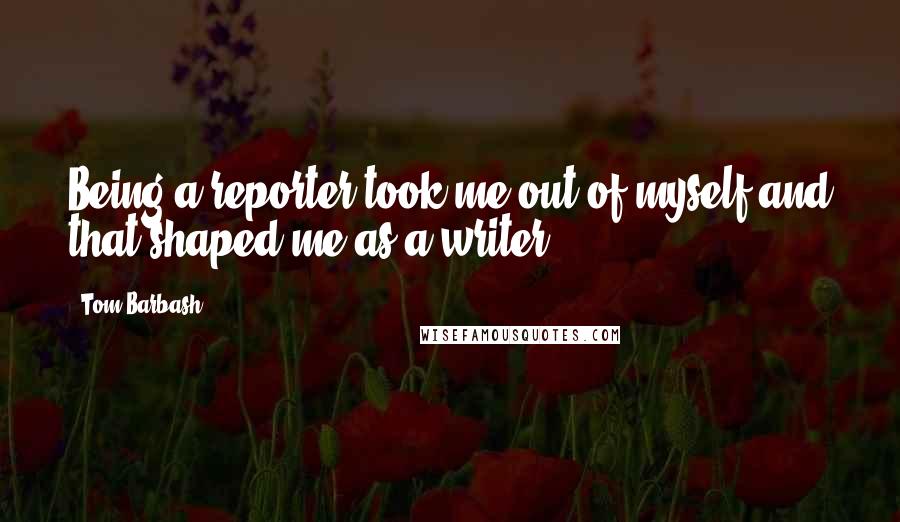 Tom Barbash Quotes: Being a reporter took me out of myself and that shaped me as a writer.