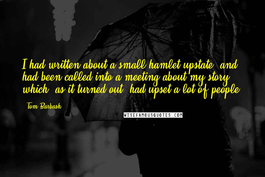 Tom Barbash Quotes: I had written about a small hamlet upstate, and had been called into a meeting about my story, which, as it turned out, had upset a lot of people.