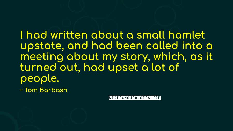 Tom Barbash Quotes: I had written about a small hamlet upstate, and had been called into a meeting about my story, which, as it turned out, had upset a lot of people.