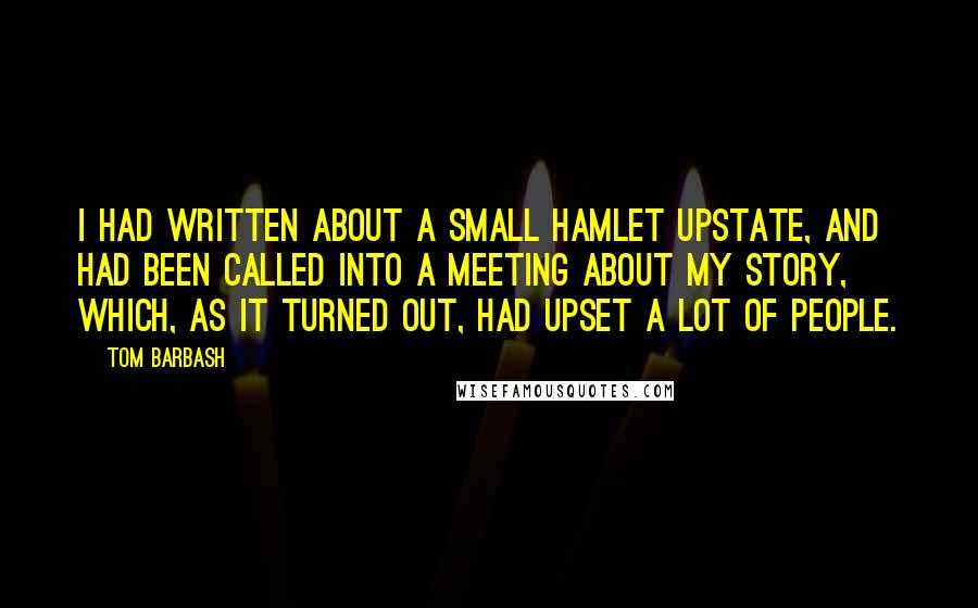 Tom Barbash Quotes: I had written about a small hamlet upstate, and had been called into a meeting about my story, which, as it turned out, had upset a lot of people.