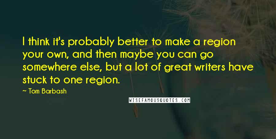 Tom Barbash Quotes: I think it's probably better to make a region your own, and then maybe you can go somewhere else, but a lot of great writers have stuck to one region.