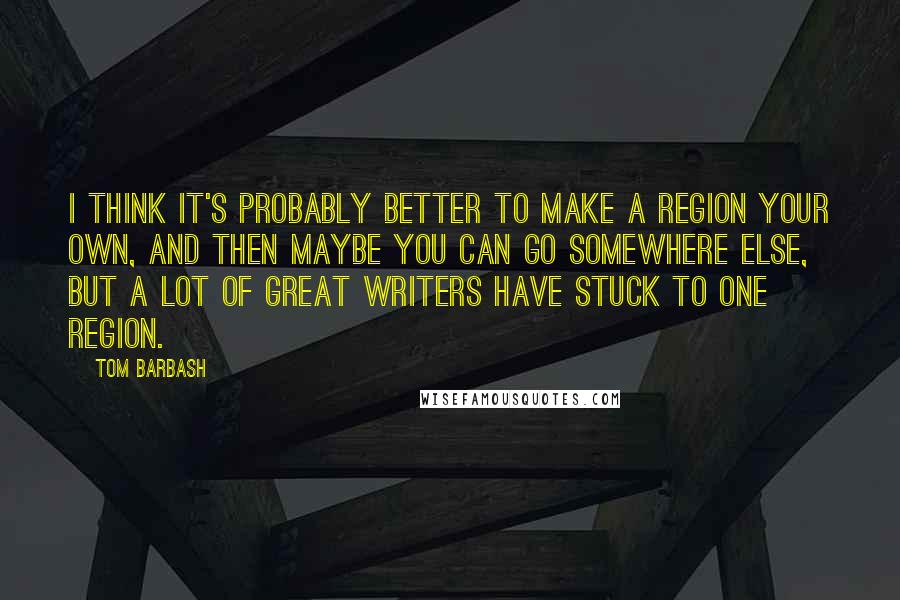 Tom Barbash Quotes: I think it's probably better to make a region your own, and then maybe you can go somewhere else, but a lot of great writers have stuck to one region.
