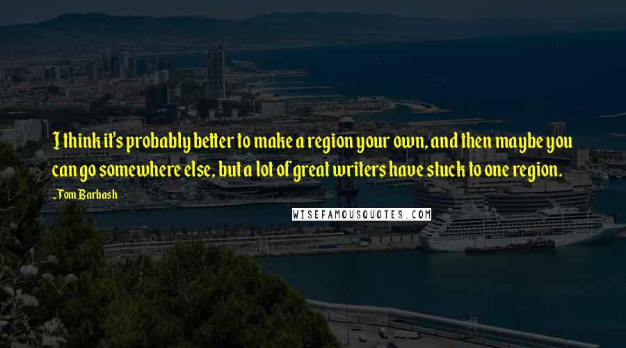 Tom Barbash Quotes: I think it's probably better to make a region your own, and then maybe you can go somewhere else, but a lot of great writers have stuck to one region.