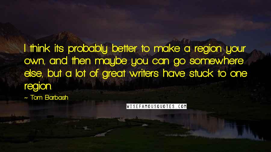 Tom Barbash Quotes: I think it's probably better to make a region your own, and then maybe you can go somewhere else, but a lot of great writers have stuck to one region.