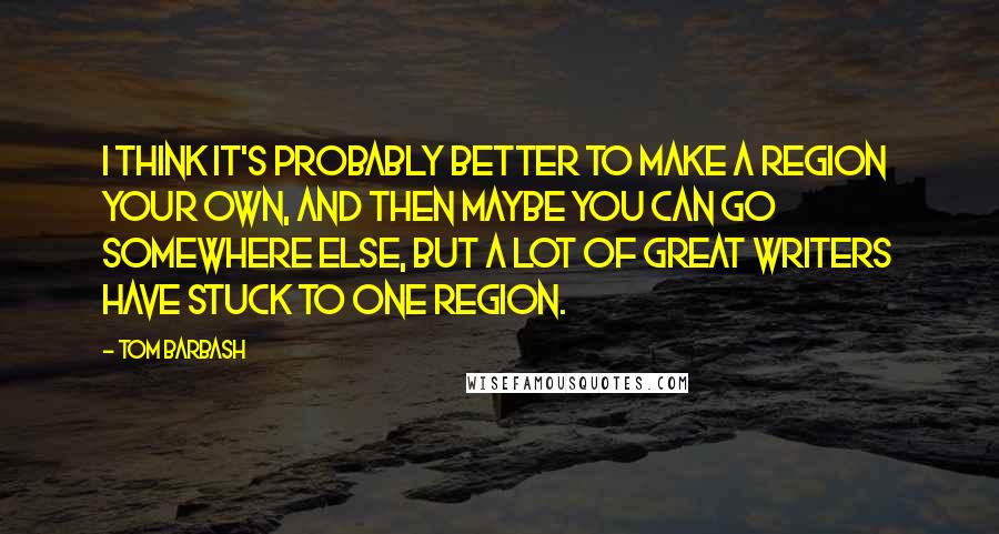 Tom Barbash Quotes: I think it's probably better to make a region your own, and then maybe you can go somewhere else, but a lot of great writers have stuck to one region.