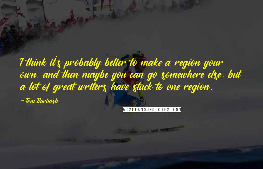Tom Barbash Quotes: I think it's probably better to make a region your own, and then maybe you can go somewhere else, but a lot of great writers have stuck to one region.