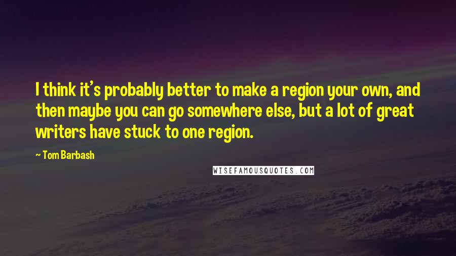 Tom Barbash Quotes: I think it's probably better to make a region your own, and then maybe you can go somewhere else, but a lot of great writers have stuck to one region.