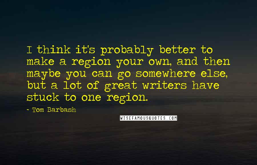 Tom Barbash Quotes: I think it's probably better to make a region your own, and then maybe you can go somewhere else, but a lot of great writers have stuck to one region.