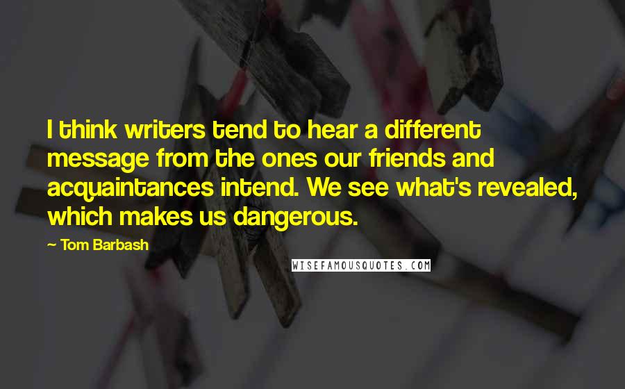 Tom Barbash Quotes: I think writers tend to hear a different message from the ones our friends and acquaintances intend. We see what's revealed, which makes us dangerous.