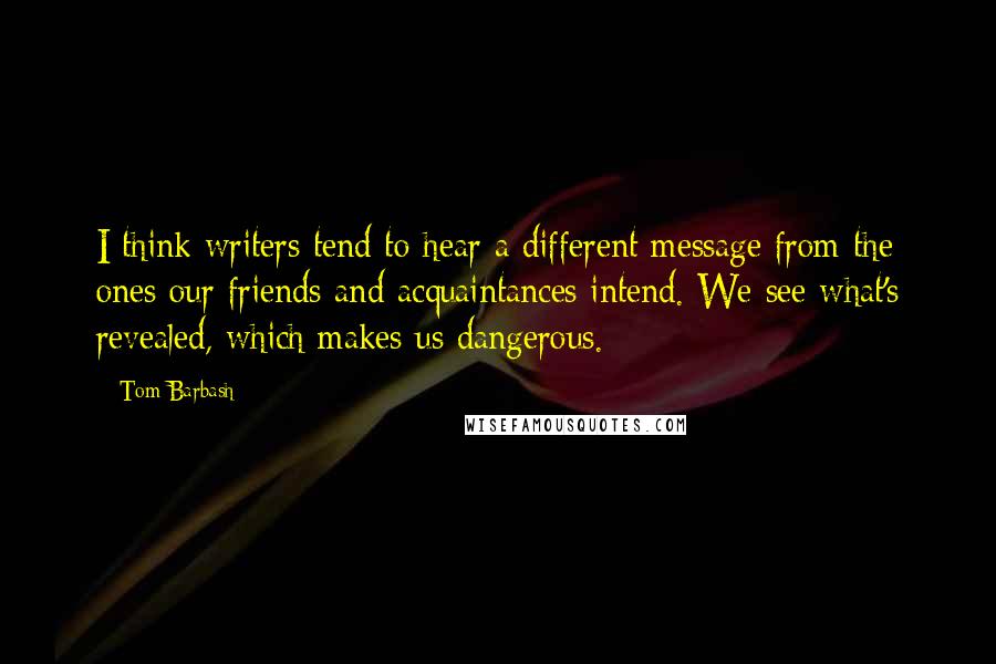 Tom Barbash Quotes: I think writers tend to hear a different message from the ones our friends and acquaintances intend. We see what's revealed, which makes us dangerous.