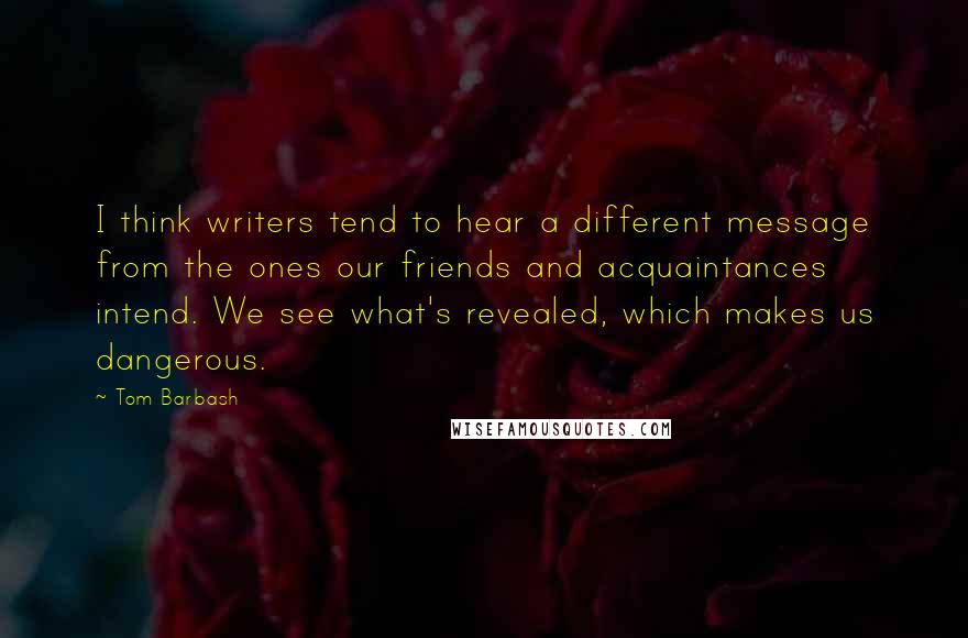 Tom Barbash Quotes: I think writers tend to hear a different message from the ones our friends and acquaintances intend. We see what's revealed, which makes us dangerous.