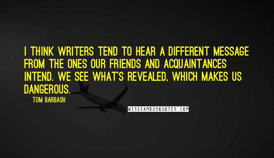 Tom Barbash Quotes: I think writers tend to hear a different message from the ones our friends and acquaintances intend. We see what's revealed, which makes us dangerous.