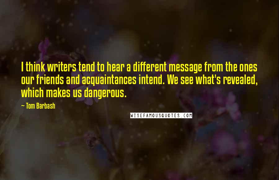 Tom Barbash Quotes: I think writers tend to hear a different message from the ones our friends and acquaintances intend. We see what's revealed, which makes us dangerous.