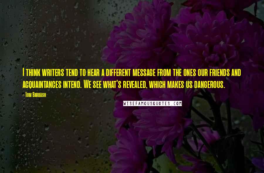 Tom Barbash Quotes: I think writers tend to hear a different message from the ones our friends and acquaintances intend. We see what's revealed, which makes us dangerous.