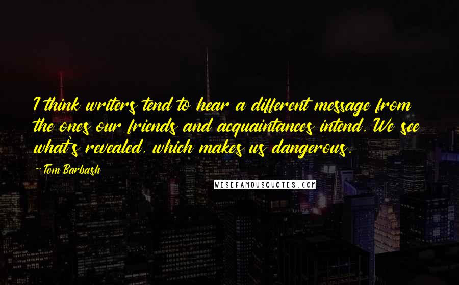 Tom Barbash Quotes: I think writers tend to hear a different message from the ones our friends and acquaintances intend. We see what's revealed, which makes us dangerous.