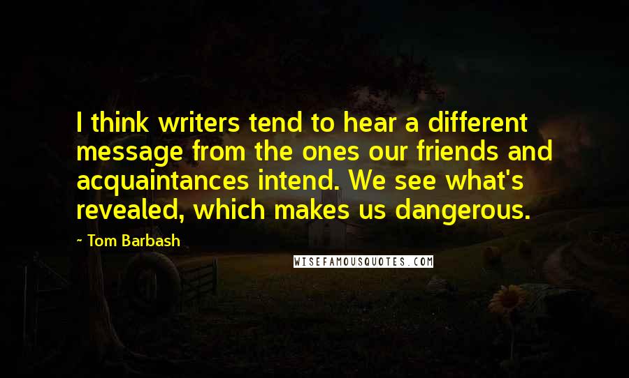 Tom Barbash Quotes: I think writers tend to hear a different message from the ones our friends and acquaintances intend. We see what's revealed, which makes us dangerous.