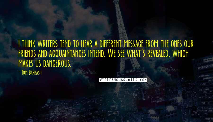 Tom Barbash Quotes: I think writers tend to hear a different message from the ones our friends and acquaintances intend. We see what's revealed, which makes us dangerous.