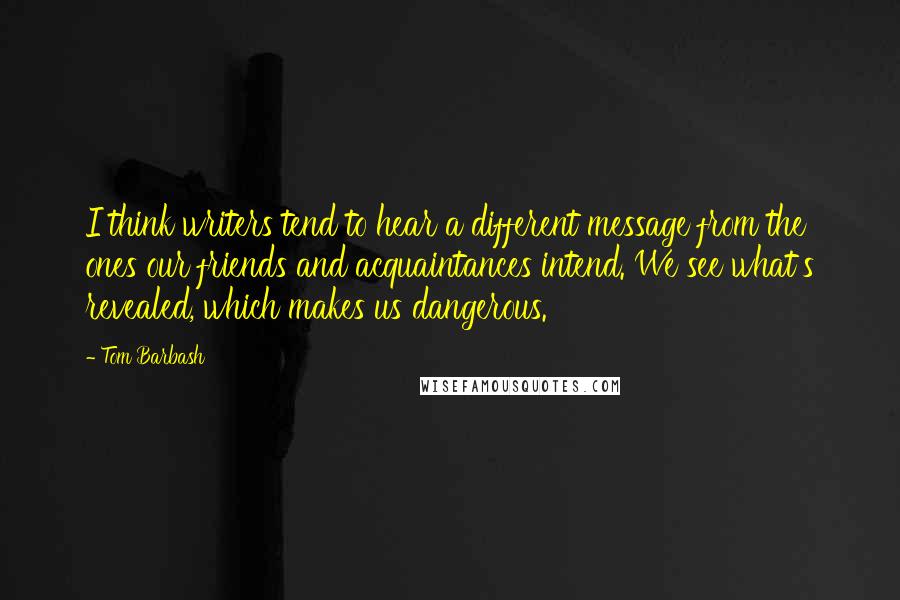 Tom Barbash Quotes: I think writers tend to hear a different message from the ones our friends and acquaintances intend. We see what's revealed, which makes us dangerous.