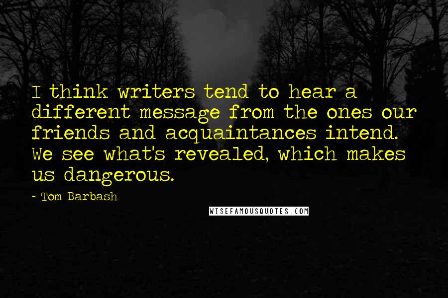 Tom Barbash Quotes: I think writers tend to hear a different message from the ones our friends and acquaintances intend. We see what's revealed, which makes us dangerous.