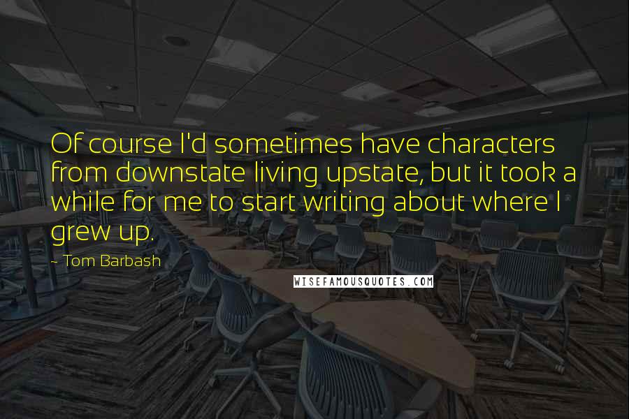 Tom Barbash Quotes: Of course I'd sometimes have characters from downstate living upstate, but it took a while for me to start writing about where I grew up.