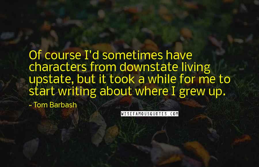 Tom Barbash Quotes: Of course I'd sometimes have characters from downstate living upstate, but it took a while for me to start writing about where I grew up.