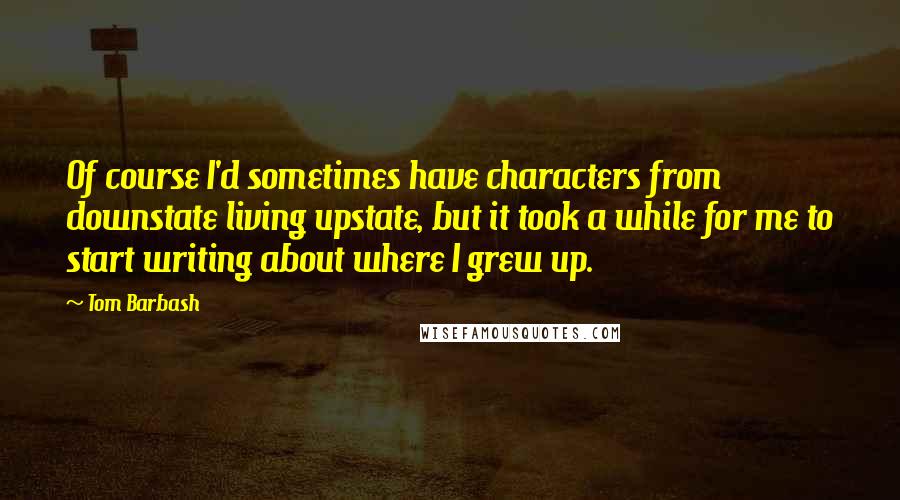 Tom Barbash Quotes: Of course I'd sometimes have characters from downstate living upstate, but it took a while for me to start writing about where I grew up.