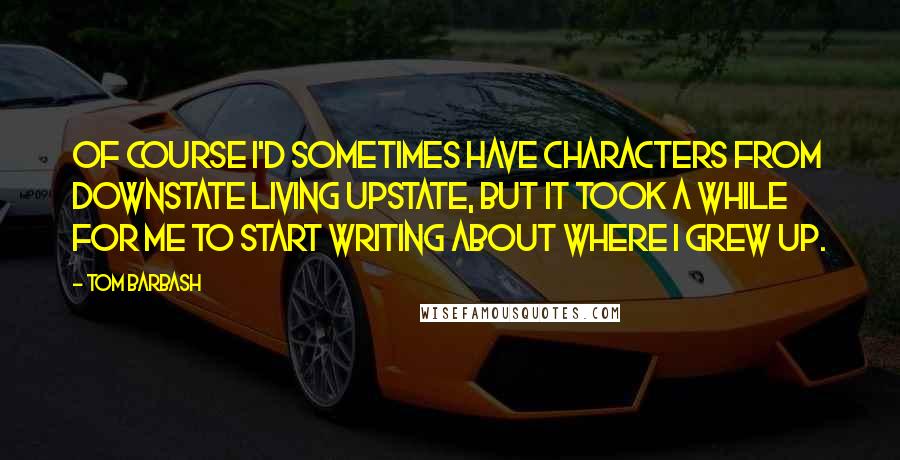 Tom Barbash Quotes: Of course I'd sometimes have characters from downstate living upstate, but it took a while for me to start writing about where I grew up.