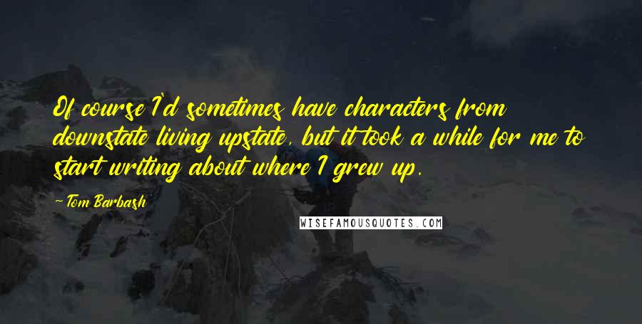 Tom Barbash Quotes: Of course I'd sometimes have characters from downstate living upstate, but it took a while for me to start writing about where I grew up.