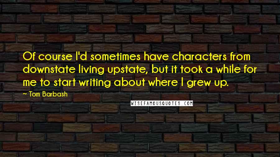 Tom Barbash Quotes: Of course I'd sometimes have characters from downstate living upstate, but it took a while for me to start writing about where I grew up.