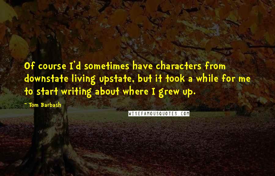 Tom Barbash Quotes: Of course I'd sometimes have characters from downstate living upstate, but it took a while for me to start writing about where I grew up.