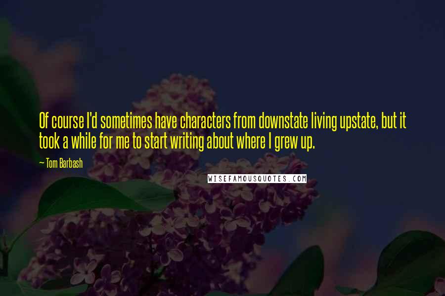 Tom Barbash Quotes: Of course I'd sometimes have characters from downstate living upstate, but it took a while for me to start writing about where I grew up.