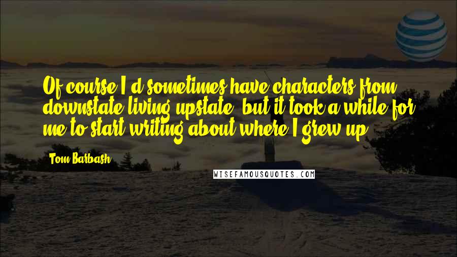 Tom Barbash Quotes: Of course I'd sometimes have characters from downstate living upstate, but it took a while for me to start writing about where I grew up.