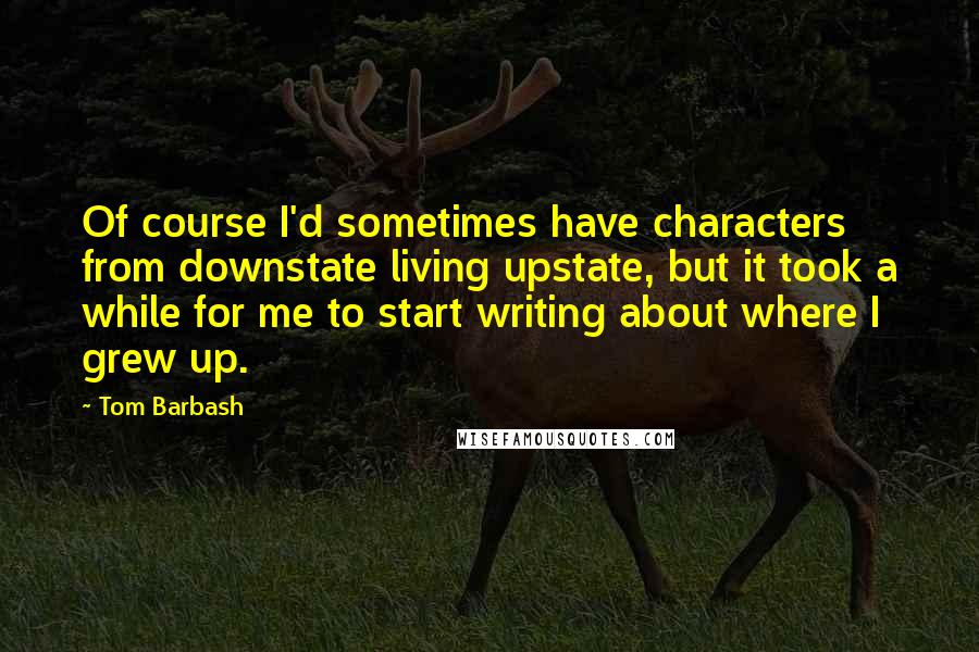 Tom Barbash Quotes: Of course I'd sometimes have characters from downstate living upstate, but it took a while for me to start writing about where I grew up.