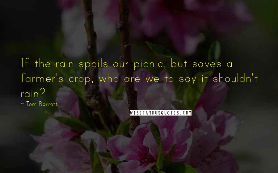 Tom Barrett Quotes: If the rain spoils our picnic, but saves a farmer's crop, who are we to say it shouldn't rain?