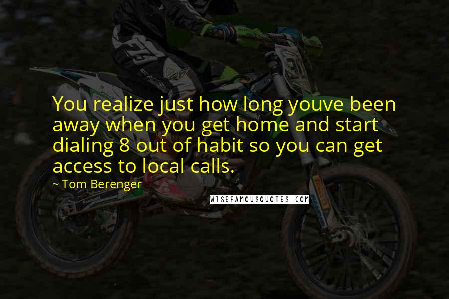 Tom Berenger Quotes: You realize just how long youve been away when you get home and start dialing 8 out of habit so you can get access to local calls.