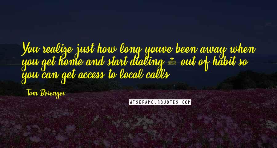 Tom Berenger Quotes: You realize just how long youve been away when you get home and start dialing 8 out of habit so you can get access to local calls.