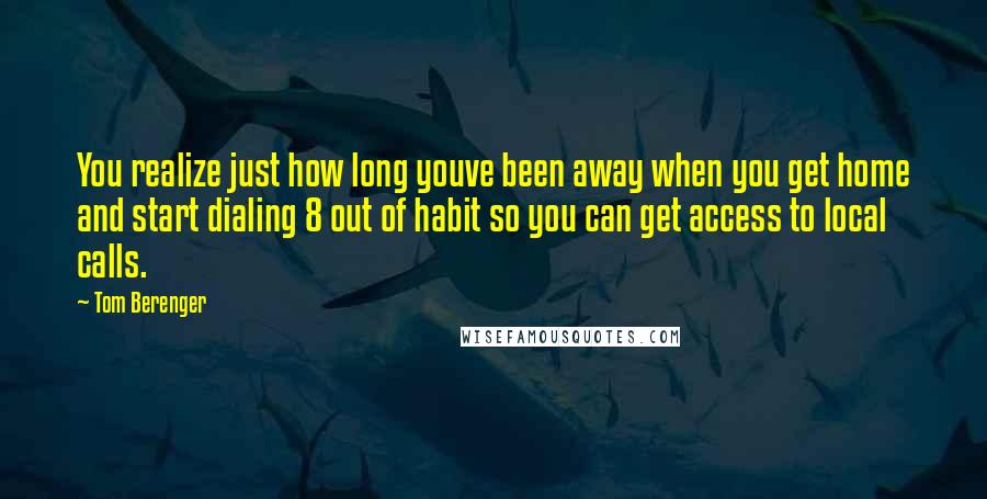 Tom Berenger Quotes: You realize just how long youve been away when you get home and start dialing 8 out of habit so you can get access to local calls.