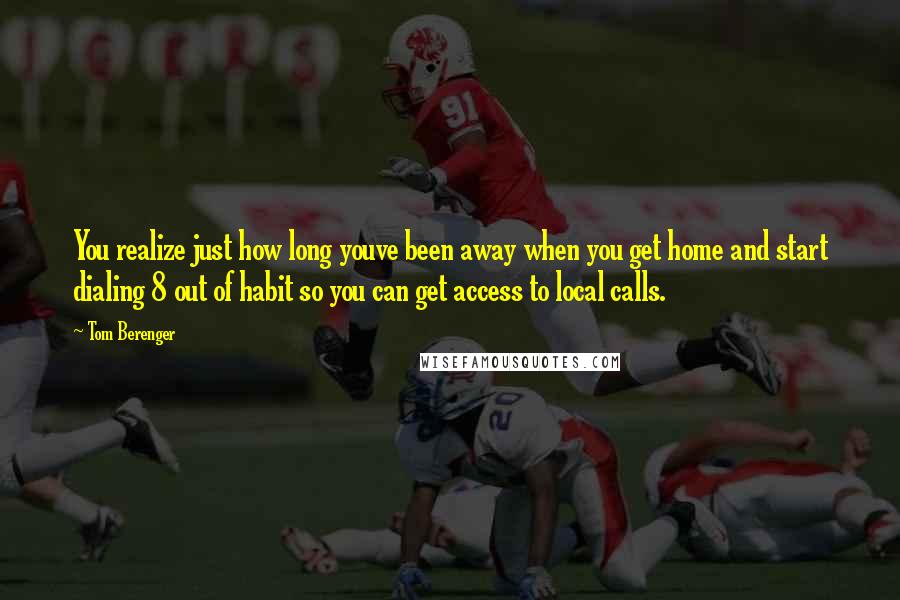 Tom Berenger Quotes: You realize just how long youve been away when you get home and start dialing 8 out of habit so you can get access to local calls.