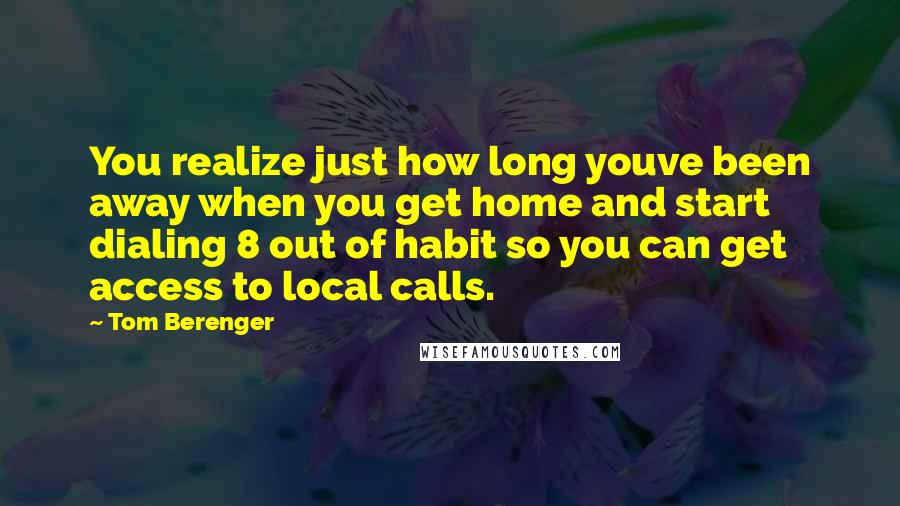 Tom Berenger Quotes: You realize just how long youve been away when you get home and start dialing 8 out of habit so you can get access to local calls.