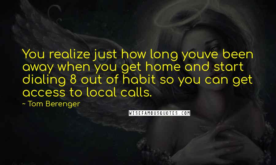 Tom Berenger Quotes: You realize just how long youve been away when you get home and start dialing 8 out of habit so you can get access to local calls.