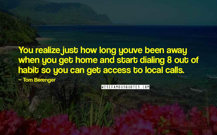 Tom Berenger Quotes: You realize just how long youve been away when you get home and start dialing 8 out of habit so you can get access to local calls.