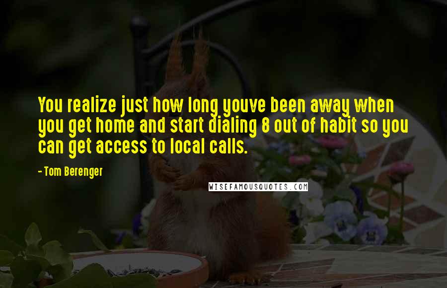 Tom Berenger Quotes: You realize just how long youve been away when you get home and start dialing 8 out of habit so you can get access to local calls.