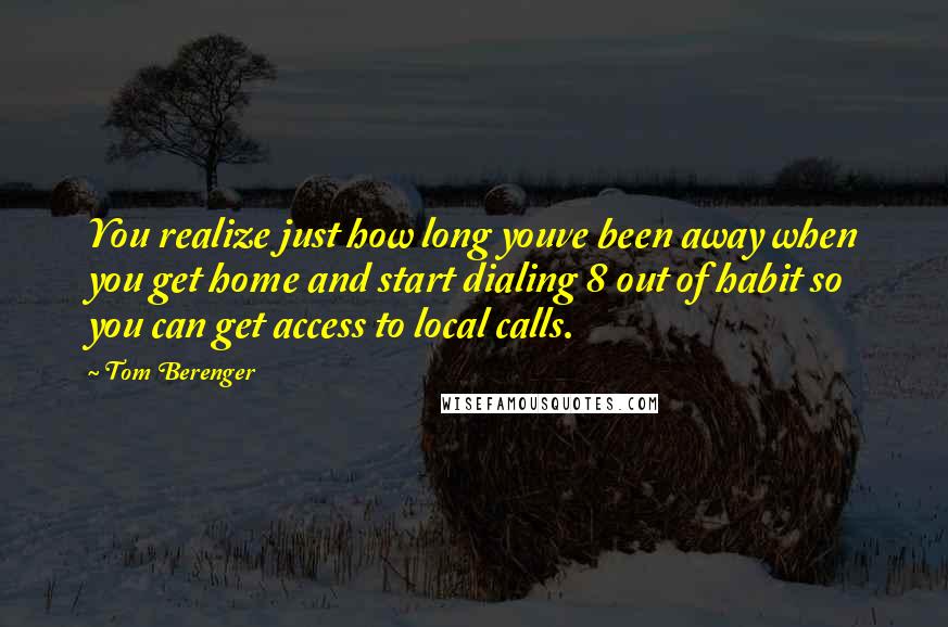 Tom Berenger Quotes: You realize just how long youve been away when you get home and start dialing 8 out of habit so you can get access to local calls.