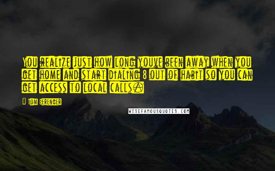 Tom Berenger Quotes: You realize just how long youve been away when you get home and start dialing 8 out of habit so you can get access to local calls.
