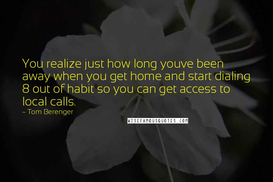 Tom Berenger Quotes: You realize just how long youve been away when you get home and start dialing 8 out of habit so you can get access to local calls.