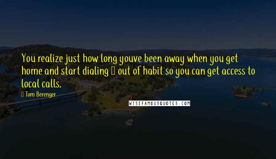 Tom Berenger Quotes: You realize just how long youve been away when you get home and start dialing 8 out of habit so you can get access to local calls.