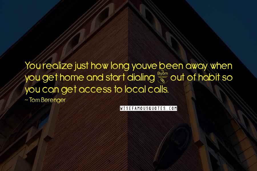 Tom Berenger Quotes: You realize just how long youve been away when you get home and start dialing 8 out of habit so you can get access to local calls.