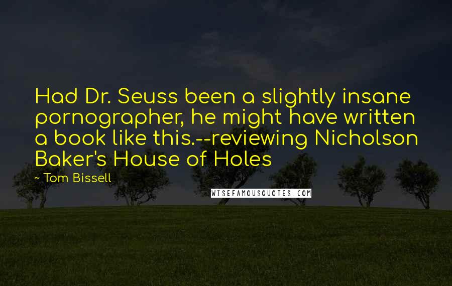 Tom Bissell Quotes: Had Dr. Seuss been a slightly insane pornographer, he might have written a book like this.--reviewing Nicholson Baker's House of Holes