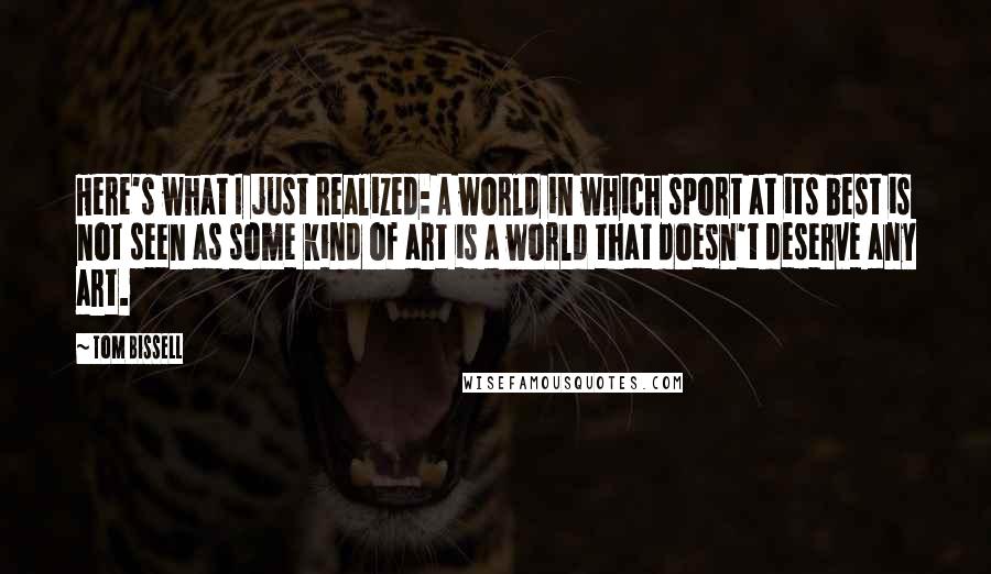 Tom Bissell Quotes: Here's what I just realized: A world in which sport at its best is not seen as some kind of art is a world that doesn't deserve any art.