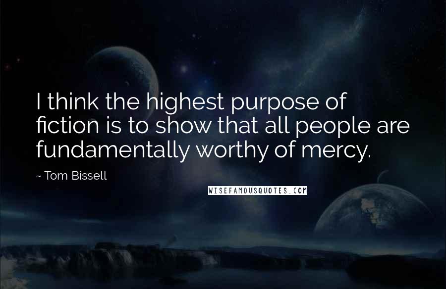 Tom Bissell Quotes: I think the highest purpose of fiction is to show that all people are fundamentally worthy of mercy.